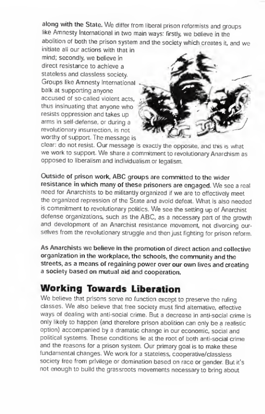 along with the State. We difer from fiberal prison reformists and groups fike Amnesty International in two main ways: frstly, we believe in the abolition of both the prison system and the soclety which crestes i, and we initiate ol our actions with that in  mind; secondly, we believe in  direct resistance to achiove a / statcless and classless sociely. Groups fike Amnesty International - balk at supporting anyone:  accused of so-caled violont acts, thus insinuating that anyone who %3 fesists oppression and takes up  arms in sell-defense, or during o revolutionary insttection, is not j worthy of support. The message is ¥ cloar: do not resist. Our message Is cxactly the opposite, and this ts what we work to support. We share a commitment to revolutionary Anarchism a5 0pposed o liveraiism and individuaiism or legalism,  Outside of prison work, ABC groups are committed to the wider resistance in which many of these prisoners are engaged. We sce a real need for Anarchists to be mitany organized I we are o cffectively meet the organized repression of the State and avold defeat, What s also nesded is commitment 0 revolutionary polits. We sce the setting up of Anarchist defense organizations, such as the ABC, as a necessary part of the growth and development of an Anarchist resistance movement, not divorcing ou- sélves from the revolutionary struggle and then just fighting for prison reform  As Anarchists we believe in the promotion of direct action and collective organization in the workplace, the schools, the community and the streets, as a means of regaining power over our own lives and creating a society based on mutual aid and cooperation.  Working Towards Libe: n  We believe that prisons serve no function excopt to presenve the ruling classes. We also belleve that free society must find altemalive, effective ways of dealing with antl-social crime. But 8 decrease in anu-social cime is only likely to happen (and therefore prison abolition can only be 3 realistic: option) accompanied by a dramatic change in our cconomic, sodial and politcal systems. Those conditons e a the oot of both anti-social crime and the reasons for a prison system. Our primary goal i to make these fundamental changes. We work for a stateless, cooperalivelclassiess society free from privilege or domination based on raco or gender. But i’s not enough to build the grassroots movements necessary to bring about  